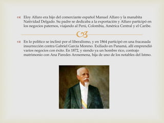 
 Eloy Alfaro era hijo del comerciante español Manuel Alfaro y la manabita
Natividad Delgado. Su padre se dedicaba a la exportación y Alfaro participó en
los negocios paternos, viajando al Perú, Colombia, América Central y el Caribe.
 En lo político se inclinó por el liberalismo, y en 1864 participó en una fracasada
insurrección contra Gabriel García Moreno. Exiliado en Panamá, allí emprendió
varios negocios con éxito. En 1872, y siendo ya un hombre rico, contrajo
matrimonio con Ana Paredes Arosemena, hija de uno de los notables del Istmo.
 