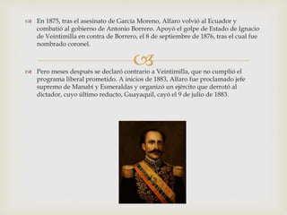 
 En 1875, tras el asesinato de García Moreno, Alfaro volvió al Ecuador y
combatió al gobierno de Antonio Borrero. Apoyó el golpe de Estado de Ignacio
de Veintimilla en contra de Borrero, el 8 de septiembre de 1876, tras el cual fue
nombrado coronel.
 Pero meses después se declaró contrario a Veintimilla, que no cumplió el
programa liberal prometido. A inicios de 1883, Alfaro fue proclamado jefe
supremo de Manabí y Esmeraldas y organizó un ejército que derrotó al
dictador, cuyo último reducto, Guayaquil, cayó el 9 de julio de 1883.
 