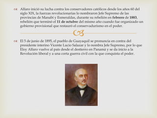 
 Alfaro inició su lucha contra los conservadores católicos desde los años 60 del
siglo XIX, la fuerzas revolucionarias lo nombraron Jefe Supremo de las
provincias de Manabí y Esmeraldas, durante su rebelión en febrero de 1883,
rebelión que terminó el 11 de octubre del mismo año cuando fue organizado un
gobierno provisional que restauró el conservadurismo en el poder.
 El 5 de junio de 1895, el pueblo de Guayaquil se pronuncia en contra del
presidente interino Vicente Lucio Salazar y lo nombra Jefe Supremo, por lo que
Eloy Alfaro vuelve al país desde el destierro en Panamá y se da inicio a la
Revolución liberal y a una corta guerra civil con la que conquista el poder.
 