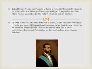 
 Tras el triunfo "restaurador", como se llamó al movimiento coligado en contra
de Veintimilla, una Asamblea Constituyente eligió como presidente a José
María Plácido Caamaño, frente a Alfaro, sostenido por los liberales.
 En 1884, cuando Caamaño se instaló en el poder, Alfaro encabezó una nueva
revuelta que suspendió tras casi cuatro años de lucha, dedicándose entonces a
los contactos internacionales. Sus adversarios se referían a él con el
sobrenombre burlesco de "general de las derrotas", debido a sus fracasos
militares.
 