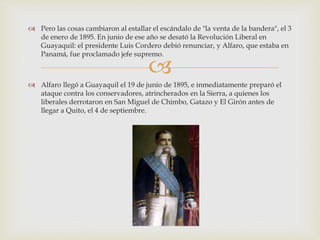 
 Pero las cosas cambiaron al estallar el escándalo de "la venta de la bandera", el 3
de enero de 1895. En junio de ese año se desató la Revolución Liberal en
Guayaquil: el presidente Luis Cordero debió renunciar, y Alfaro, que estaba en
Panamá, fue proclamado jefe supremo.
 Alfaro llegó a Guayaquil el 19 de junio de 1895, e inmediatamente preparó el
ataque contra los conservadores, atrincherados en la Sierra, a quienes los
liberales derrotaron en San Miguel de Chimbo, Gatazo y El Girón antes de
llegar a Quito, el 4 de septiembre.
 