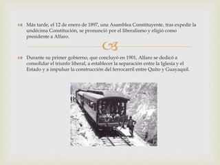 
 Más tarde, el 12 de enero de 1897, una Asamblea Constituyente, tras expedir la
undécima Constitución, se pronunció por el liberalismo y eligió como
presidente a Alfaro.
 Durante su primer gobierno, que concluyó en 1901, Alfaro se dedicó a
consolidar el triunfo liberal, a establecer la separación entre la Iglesia y el
Estado y a impulsar la construcción del ferrocarril entre Quito y Guayaquil.
 