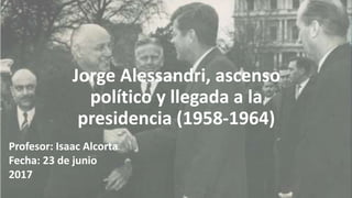 Jorge Alessandri, ascenso
político y llegada a la
presidencia (1958-1964)
Profesor: Isaac Alcorta
Fecha: 23 de junio
2017
 
