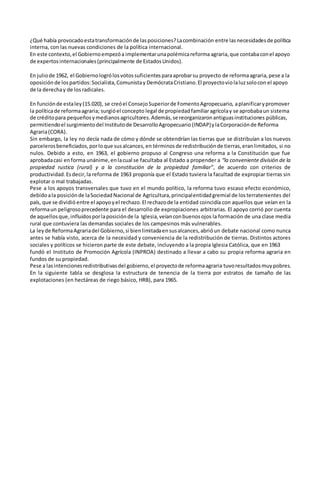¿Qué había provocadoestatransformaciónde lasposiciones?Lacombinación entre lasnecesidadesde política
interna, con las nuevas condiciones de la política internacional.
En este contexto,el Gobiernoempezóa implementarunapolémicareforma agraria,que contabaconel apoyo
de expertosinternacionales(principalmente de EstadosUnidos).
En juliode 1962, el Gobiernologrólosvotossuficientesparaaprobarsu proyecto de reformaagraria,pese a la
oposición de lospartidos:Socialista,Comunistay DemócrataCristiano.El proyectoviolaluzsolocon el apoyo
de la derechay de losradicales.
En funciónde estaley(15.020), se creóel ConsejoSuperiorde FomentoAgropecuario, aplanificarypromover
la políticade reformaagraria; surgióel concepto legal de propiedadfamiliaragrícolay se aprobabaun sistema
de créditopara pequeñosymedianosagricultores.Además,se reorganizaronantiguasinstituciones públicas,
permitiendoel surgimientodel Institutode DesarrolloAgropecuario (INDAP)ylaCorporaciónde Reforma
Agraria(CORA).
Sin embargo, la ley no decía nada de cómo y dónde se obtendrían las tierras que se distribuían a los nuevos
parcelerosbeneficiados,porloque susalcances,en términosde redistribuciónde tierras,eranlimitados, si no
nulos. Debido a esto, en 1963, el gobierno propuso al Congreso una reforma a la Constitución que fue
aprobadacasi enforma unánime,enlacual se facultaba al Estado a propender a “la conveniente división de la
propiedad rustica (rural) y a la constitución de la propiedad familiar”, de acuerdo con criterios de
productividad.Esdecir,la reforma de 1963 proponía que el Estado tuviera la facultad de expropiar tierras sin
explotar o mal trabajadas.
Pese a los apoyos transversales que tuvo en el mundo político, la reforma tuvo escaso efecto económico,
debidoala posiciónde laSociedadNacional de Agricultura,principalentidadgremial de losterratenientes del
país, que se dividió entre el apoyoyel rechazo.El rechazode la entidad coincidía con aquellos que veían en la
reformaun peligrosoprecedente para el desarrollo de expropiaciones arbitrarias. El apoyo corrió por cuenta
de aquellosque,influidosporlaposiciónde la Iglesia,veíanconbuenosojos la formación de una clase media
rural que contuviera las demandas sociales de los campesinos más vulnerables.
La leyde ReformaAgrariadel Gobierno,si bienlimitadaensusalcances,abrióun debate nacional como nunca
antes se había visto, acerca de la necesidad y conveniencia de la redistribución de tierras. Distintos actores
sociales y políticos se hicieron parte de este debate, incluyendo a la propia Iglesia Católica, que en 1963
fundó el Instituto de Promoción Agrícola (INPROA) destinado a llevar a cabo su propia reforma agraria en
fundos de su propiedad.
Pese a lasintencionesredistributivasdel gobierno,el proyectode reformaagraria tuvoresultadosmuypobres.
En la siguiente tabla se desglosa la estructura de tenencia de la tierra por estratos de tamaño de las
explotaciones (en hectáreas de riego básico, HRB), para 1965.
 
