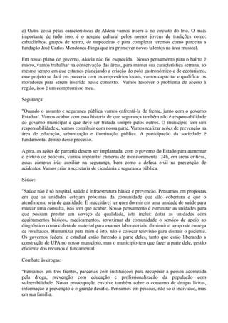 c) Outra coisa pelas características de Aldeia vamos inseri-lá no circuito do frio. O mais
importante de tudo isso, é o resgate cultural pelos nossos jovens de tradições como:
caboclinhos, grupos de teatro, de tarpeceiras e para completar teremos como parceira a
fundação José Carlos Mendonça-Pinga que irá promover novos talentos na área musical.

Em nosso plano de governo, Aldeia não foi esquecida. Nosso pensamento para o bairro é
macro, vamos trabalhar na conservação das áreas, para manter sua característica serrana, ao
mesmo tempo em que estamos planejando a criação do pólo gastronômico e de ecoturismo,
esse projeto se dará em parceria com os empresários locais, vamos capacitar e qualificar os
moradores para serem inserido nesse contexto. Vamos resolver o problema de acesso à
região, isso é um compromisso meu.

Segurança:

"Quando o assunto e segurança pública vamos enfrentá-la de frente, junto com o governo
Estadual. Vamos acabar com essa historia de que segurança também não é responsabilidade
do governo municipal e que deve ser tratada sempre pelos outros. O município tem sim
responsabilidade e, vamos contribuir com nossa parte. Vamos realizar ações de prevenção na
área de educação, urbanização e iluminação pública. A participação da sociedade é
fundamental dentro desse processo.

Agora, as ações de parceria devem ser implantada, com o governo do Estado para aumentar
o efetivo de policiais, vamos implantar câmeras de monitoramento 24h, em áreas críticas,
essas câmeras irão auxiliar na segurança, bem como a defesa civil na prevenção de
acidentes. Vamos criar a secretaria de cidadania e segurança pública.

Saúde:

"Saúde não é só hospital, saúde é infraestrutura básica é prevenção. Pensamos em propostas
em que as unidades estejam próximas da comunidade que dão cobertura e que o
atendimento seja de qualidade. É inaceitável ter quer dormir em uma unidade de saúde para
marcar uma consulta, isto tem que acabar. Nosso pensamento é estruturar as unidades para
que possam prestar um serviço de qualidade, isto inclui: dotar as unidades com
equipamentos básicos, medicamentos, aproximar da comunidade o serviço de apoio ao
diagnóstico como coleta de material para exames laboratoriais, diminuir o tempo de entrega
de resultados. Humanizar para mim é isto, não é colocar televisão para distrair o paciente.
Os governos federal e estadual estão fazendo a parte deles, tanto que estão liberando a
construção de UPA no nosso município, mas o município tem que fazer a parte dele, gestão
eficiente dos recursos é fundamental.

Combate às drogas:

"Pensamos em três frentes, parcerias com instituições para recuperar a pessoa acometida
pela droga, prevenção com educação e profissionalização da população com
vulnerabilidade. Nossa preocupação envolve também sobre o consumo de drogas lícitas,
informação e prevenção é o grande desafio. Pensamos em pessoas, não só o indivíduo, mas
em sua família.
 