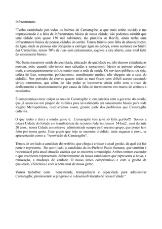 Infraestrutura:

"Tenho caminhado por todos os bairros de Camaragibe, o que mais tenho ouvido e me
impressionado é a falta de infraestrutura básica de nossa cidade, não podemos admitir que
uma cidade com quase 150 mil habitantes, tão próxima de Recife, ainda tenha uma
infraestrutura básica de poucas cidades do sertão. Temos bairros com falta de abastecimento
de água, onde as pessoas são obrigadas a carregar água na cabeça, como acontece no bairro
das Carmelitas, temos 70% de ruas sem calcamentos, esgotos a céu aberto, uma total falta
de saneamento básico.

Não basta trazermos saúde de qualidade, educação de qualidade se, não dermos cidadania as
pessoas, pois, quando não temos ruas calçadas e saneamento básico as pessoas adoecem
mais, e consequentemente utiliza muito mais a rede de saúde. Os serviços públicos, ou seja,
coleta de lixo, transporte, policiamento, atendimento medico não chegam até a casa do
cidadão. Nos períodos de chuvas quases todas as ruas ficam com difícil acesso causando
sérios transtornos, que além, de não poder se locomover ainda sofre com o risco de
deslizamento e desmoronamento por causa da falta de investimento em muros de arrimos e
escadarias.

É compromisso meu: calçar as ruas de Camaragibe e, em parceria com o governo do estado,
que já anunciou um projeto de milhões para investimento em saneamento básico para toda
Região Metropolitana, resolveremos assim, grande parte dos problemas que Camaragibe
enfrenta.

O que tenho a dizer a minha gente é: Camaragibe tem jeito só falta gestão!!! Somos a
oitava Cidade do Estado em transferência de recursos federais, temos 54 km2 , mas durante
20 anos, nossa Cidade encontra-se administrada sempre pelo mesmo grupo, que pouco tem
feito por nossa gente. Esse grupo que hoje se encontra dividido, tenta enganar o povo, se
apresentando como a: "renovação de Camaragibe".

Temos de um lado a candidata do prefeito, que chega a criticar a atual gestão, da qual ela faz
parte e representa. Do outro lado, o candidato do ex-Prefeito Paulo Santana, que também é
responsável pela atual situação caótica que se encontra o município. Ambos tentam esconder
o que realmente representam, diferentemente da nossa candidatura que representa o novo, a
renovação, a mudança de verdade. O nosso único compromisso e com a gestão de
qualidade, eficiência e com o bem estar de nossa gente.

Vamos trabalhar com      honestidade, transparência e capacidade para administrar
Camaragibe, promovendo o progresso e o desenvolvimento de nossa Cidade."
 