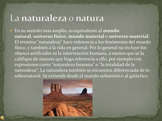 En su sentido más amplio, es equivalente al mundo natural, universo físico, mundo material o universo material. El término "naturaleza" hace referencia a los fenómenos del mundo físico, y también a la vida en general. Por lo general no incluye los objetos artificiales ni la intervención humana, a menos que se la califique de manera que haga referencia a ello, por ejemplo con expresiones como "naturaleza humana" o "la totalidad de la naturaleza". La naturaleza también se encuentra diferenciada de lo sobrenatural. Se extiende desde el mundo subatómico al galáctico.La naturaleza o natura