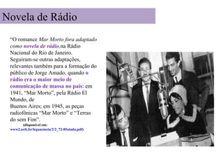 Novela de Rádio
 “O romance Mar Morto fora adaptado
 como novela de rádio,na Rádio
 Nacional do Rio de Janeiro.
 Seguiram-se outras adaptações,
 relevantes também para a formação do
 público de Jorge Amado, quando o
 rádio era o maior meio de
 comunicação de massa no país: em
 1941, “Mar Morto”, pela Rádio El
 Mundo, de
 Buenos Aires; em 1945, as peças
 radiofônicas “Mar Morto” e “Terras
 do sem Fim”.
       (disponível em:
 www2.uefs.br/leguaemeia/2/2_72-85ainda.pdf)
 