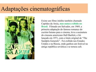 Adaptações cinematográficas
               Existe um filme inédito também chamado
               Capitães da Areia, mas nunca exibido no
               Brasil. Filmado em Salvador, em 1969, a
               primeira adaptação do famoso romance do
               escritor baiano para o cinema, leva a assinatura
               do cineasta americano Hall Bartlett, e foi
               lançado em 1971, com o titulo original de “The
               Sandpits Generals”. Foi exibido nos Estados
               Unidos e na Rússia, onde ganhou um festival na
               antiga república soviética e se tornou cult.
 