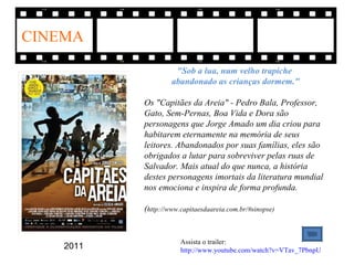CINEMA

                     "Sob a lua, num velho trapiche
                    abandonado as crianças dormem."

           Os "Capitães da Areia" - Pedro Bala, Professor,
           Gato, Sem-Pernas, Boa Vida e Dora são
           personagens que Jorge Amado um dia criou para
           habitarem eternamente na memória de seus
           leitores. Abandonados por suas famílias, eles são
           obrigados a lutar para sobreviver pelas ruas de
           Salvador. Mais atual do que nunca, a história
           destes personagens imortais da literatura mundial
           nos emociona e inspira de forma profunda.

           (http://www.capitaesdaareia.com.br/#sinopse)


                       Assista o trailer:
    2011               http://www.youtube.com/watch?v=VTav_7PbnpU
 