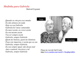 Modinha para Gabriela
                         Dorival Caymmi




                                         Jorge
 Quando eu vim pra esse mundo
 Eu não atinava em nada
 Hoje eu sou Gabriela
 Gabriela he! meus camaradas
 Eu nasci assim, eu cresci assim
 Eu sou mesmo assim
 Vou ser sempre assim
 Gabriela, sempre Gabriela
 Quem me batizou, quem me iluminou                                         Caymmi
 Pouco me importou, é assim que eu sou
 Gabriela, sempre Gabriela
 Eu sou sempre igual, não desejo mal
 Amo o natural, etecetera e tal           Ouça na voz de Gal Costa:
 Gabriela, sempre Gabriela                http://www.youtube.com/watch?v=7dxqHqGcRHA
 
