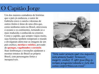 O Capitão Jorge
 Um dos maiores contadores de histórias
 que o país já conheceu, o autor de
 Gabriela cravo e canela e dezenas de
 outros títulos é dono de uma obra que,
 como nenhuma outra no Brasil, atravessou
 o oceano e os continentes, tornando-se a
 mais traduzida e conhecida no exterior.
 Como o capitão, que sempre viajou muito,
 suas histórias também romperam o mundo
 e divulgaram além-mar as imagens de um
 país exótico, mestiço e místico, povoado
 de quengas, vagabundos e coronéis.
 Suas lembranças e invenções ajudaram a
 mostrar retratos do Brasil ao próprio
 Brasil, com personagens fortes e
 inesquecíveis.
 