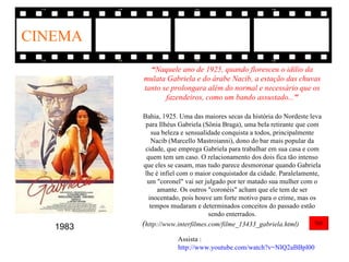 CINEMA
            “Naquele ano de 1925, quando floresceu o idílio da
          mulata Gabriela e do árabe Nacib, a estação das chuvas
          tanto se prolongara além do normal e necessário que os
                 fazendeiros, como um bando assustado..."

          Bahia, 1925. Uma das maiores secas da história do Nordeste leva
            para Ilhéus Gabriela (Sônia Braga), uma bela retirante que com
              sua beleza e sensualidade conquista a todos, principalmente
              Nacib (Marcello Mastroianni), dono do bar mais popular da
            cidade, que emprega Gabriela para trabalhar em sua casa e com
            quem tem um caso. O relacionamento dos dois fica tão intenso
           que eles se casam, mas tudo parece desmoronar quando Gabriela
           lhe é infiel com o maior conquistador da cidade. Paralelamente,
            um "coronel" vai ser julgado por ter matado sua mulher com o
                amante. Os outros "coronéis" acham que ele tem de ser
             inocentado, pois houve um forte motivo para o crime, mas os
             tempos mudaram e determinados conceitos do passado estão
                                   sendo enterrados.
   1983   (http://www.interfilmes.com/filme_13433_gabriela.html)
                      Assista :
                      http://www.youtube.com/watch?v=NlQ2aBBpl00
 
