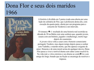 Dona Flor e seus dois maridos
1966
              A história é dividida em 5 partes (cada uma aberta por uma
              lição de culinária de Flor, que é professora desta arte, com
                exceção da quarta parte, aberta por um programa para o
                         concerto de Teodoro) e um intervalo.

               O romance � é resultado de uma historia real ocorrida na
             década de 30 na Bahia com uma senhora que, quando jovem,
               casara com um boêmio, jogador e mulherengo, morto logo
                                  depois do casamento.
                A jovem viúva volta a casar com o honesto comerciante
              português Teodoro, mas algum tempo depois passa a sonhar
              com Vadinho, o marido morto, que lhe aparece exigente de
            amor. Honesta e de uma moral acima de qualquer desvio, Dona
             Flor passa a viver o terrível drama sem saber como resolvê-lo.
             Na vida real, a viúva eterniza o seu drama ao contá�-lo a um
            amigo de Jorge Amado que na ficção se encarrega de resolver o
                                         impasse.
 