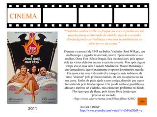 CINEMA
           “Vadinho conhecia-lhe as fraquezas e as expunha ao sol,
             aquela ânsia controlada de tímida, aquele recatado
            desejo fazendo-se violência e mesmo incontinência ao
                            libertar-se na cama.”

           Durante o carnaval de 1943 na Bahia, Vadinho (José Wilker), um
              mulherengo e jogador inveterado, morre repentinamente e sua
            mulher, Dona Flor (Sônia Braga), fica inconsolável, pois apesar
           dele ter vários defeitos era um excelente amante. Mas após algum
             tempo ela se casa com Teodoro Madureira (Mauro Mendonça),
           um farmacêutico que é exatamente o oposto do primeiro marido.
              Ela passa a ter uma vida estável e tranquila, mas tediosa e, de
             tanto "chamar" pelo primeiro marido, ele um dia aparece nu na
            sua cama. Então ela pede ajuda a uma amiga, dizendo que quase
            foi seduzida pelo finado esposo. Um pai de santo se prontifica a
           afastar o espírito de Vadinho, mas existe um problema: no fundo
                   Flor quer que ele fique, pois há um forte desejo que
                                   precisa ser saciado.
                    (http://www.adorocinema.com/filmes/filme-4280/)

                        Assista o trailer:
    2011                http://www.youtube.com/watch?v=dM4nZGsR-vc
 