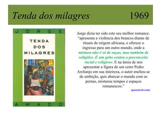 Tenda dos milagres                             1969
               Jorge dizia ter sido este seu melhor romance.
               “apresenta a violência dos brancos diante de
                   rituais de origem africana, e oferece o
                  ingresso para um outro mundo, onde a
                mistura não é só de raças, mas também de
                religiões. É um grito contra o preconceito
                    racial e religioso. E na ânsia de nos
                   apresentar a figura de um certo Pedro
               Archanjo em sua inteireza, o autor encheu-se
                de ambição, quis abarcar o mundo com as
                     pernas, misturou tempos e espaços
                                romanescos.”
                                                (passeiweb.com)
 