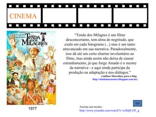 CINEMA

                   “Tenda dos Milagres é um filme
             desconcertante, tem alma de negritude, que
            exala em cada fotograma (...) mas é um tanto
           atravancado em sua narrativa. Paradoxalmente,
             isso dá até um certo charme involuntário ao
             filme, mas ainda assim não deixa de causar
           estranhamento, já que Jorge Amado é o mestre
                da narrativa - e aqui ainda participa da
               produção na adaptação e nos diálogos.”
                                      (Adílson Marcelino, para o blog
                              http://minhainsensatez.blogspot.com.br)




                     Assista um trecho:
    1977             http://www.youtube.com/watch?v=ci4QjFx5F_g
 