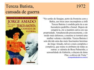 Tereza Batista,                                            1972
cansada de guerra
                    “No sertão de Sergipe, perto da fronteira com a
                           Bahia, aos treze anos incompletos a órfã
                             Tereza Batista é vendida pela tia a um
                            fazendeiro pedófilo e brutal. Depois de
                             estuprá-la, ele a mantém cativa em sua
                     propriedade. Amadurecida precocemente, e do
                     modo mais doloroso, a menina se tornará uma
                        mulher valente e decidida. Tereza Batista é
                     sem dúvida uma das mais fascinantes heroínas
                         de Jorge Amado, talvez a mais completa e
                       complexa, que reúne os atributos de todas as
                            outras: a valentia de Rosa Palmeirão, a
                        sensualidade de Gabriela, a doçura de dona
                                             Flor, a altivez de Tieta.”
                                                (companhiadasletras.com.br)
 