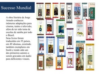 Sucesso Mundial

  A obra literária de Jorge
  Amado conheceu
  inúmeras adaptações para
  cinema, teatro e televisão,
  além de ter sido tema de
  escolas de samba por todo
  o Brasil.
  Seus livros foram
  traduzidos em 55 países,
  em 49 idiomas, existindo
  também exemplares em
  braile e tendo sido um
  dos primeiros autores a
  serem gravados em áudio
  para deficientes visuais.
 