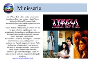 Minissérie
   Em 1992, a Rede Globo exibiu a minissérie
  baseada na obra, e que conta a vida de Tereza
       Batista dos 13 aos 27 anos de idade,
 acompanhando a sua transformação de menina
                    em mulher.
Tereza Batista, ainda criança, é vendida por sua
       tia para o temido capitão Justo , um
colecionador de meninas, o capitão encontra em
   Tereza alguém que não se intimida, mesmo
         sendo maltratada e violentada.
Por saber ler e escrever, Tereza passa a trabalhar
     no armazém de Justo, onde conhece e se
 apaixona por Daniel, seu primeiro amor. Após
    ser flagrado pelo capitão, o casal sente-se
   ameaçado e acaba por matá-lo. Presa, ela vê
      Daniel negar a cumplicidade no crime,
   afirmando que fora seduzido pela jovem. O
 rapaz torna-se, também, sua primeira decepção
                     amorosa.
            (memoriaglobo.globo.com)
 