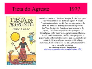 Tieta do Agreste                                  1977
           Antonieta pastoreia cabras em Mangue Seco e entrega-se
               a diversos amantes nas dunas da região. A carola
             Perpétua denuncia ao pai, Zé Esteves, as aventuras da
              irmã, e a liberdade da moça escandaliza a pequena
              Sant’Ana do Agreste. Depois de levar uma surra de
               cajado, Tieta é escorraçada de casa pelo pai. (...)
            Relações de poder e corrupção, religiosidade, liberação
              sexual, moda e consumo, conflito entre progresso e
           preservação ambiental são assuntos que, incorporados ao
               enredo do livro, ganham tratamento crítico bem-
            humorado. Essa combinação faz de Tieta uma narrativa
                           experimental e inovadora.
                        por Lilia Moritz Schwarcz disponível em:
                http://www.jorgeamado.com.br/obra.php3?codigo=12587
 