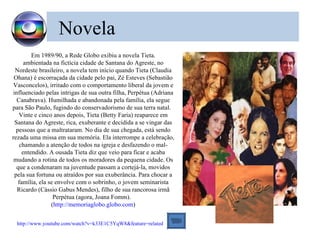 Novela
         Em 1989/90, a Rede Globo exibiu a novela Tieta.
      ambientada na fictícia cidade de Santana do Agreste, no
 Nordeste brasileiro, a novela tem início quando Tieta (Claudia
 Ohana) é escorraçada da cidade pelo pai, Zé Esteves (Sebastião
 Vasconcelos), irritado com o comportamento liberal da jovem e
influenciado pelas intrigas de sua outra filha, Perpétua (Adriana
  Canabrava). Humilhada e abandonada pela família, ela segue
para São Paulo, fugindo do conservadorismo de sua terra natal.
   Vinte e cinco anos depois, Tieta (Betty Faria) reaparece em
 Santana do Agreste, rica, exuberante e decidida a se vingar das
  pessoas que a maltrataram. No dia de sua chegada, está sendo
rezada uma missa em sua memória. Ela interrompe a celebração,
   chamando a atenção de todos na igreja e desfazendo o mal-
     entendido. A ousada Tieta diz que veio para ficar e acaba
 mudando a rotina de todos os moradores da pequena cidade. Os
  que a condenaram na juventude passam a cortejá-la, movidos
 pela sua fortuna ou atraídos por sua exuberância. Para chocar a
   família, ela se envolve com o sobrinho, o jovem seminarista
  Ricardo (Cássio Gabus Mendes), filho de sua rancorosa irmã
                  Perpétua (agora, Joana Fomm).
                 (http://memoriaglobo.globo.com)


 http://www.youtube.com/watch?v=k33E1C5YqW8&feature=related
 