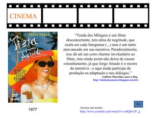 CINEMA

                   “Tenda dos Milagres é um filme
             desconcertante, tem alma de negritude, que
            exala em cada fotograma (...) mas é um tanto
           atravancado em sua narrativa. Paradoxalmente,
             isso dá até um certo charme involuntário ao
             filme, mas ainda assim não deixa de causar
           estranhamento, já que Jorge Amado é o mestre
                da narrativa - e aqui ainda participa da
               produção na adaptação e nos diálogos.”
                                      (Adílson Marcelino, para o blog
                              http://minhainsensatez.blogspot.com.br)




                     Assista um trecho:
    1977             http://www.youtube.com/watch?v=ci4QjFx5F_g
 