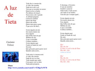 Todo dia é o mesmo dia
                    A vida é tão tacanha               É domingo, é fevereiro

A luz               Nada novo sob o sol
                    Tem que se esconder no escuro
                    Quem na luz se banha
                                                       É sete de setembro
                                                       Futebol e carnaval
                                                       Nada muda, é tudo escuro


 de
                    Por debaixo do lençol...           Até onde eu me lembro
                    Nessa terra a dor é grande         Uma dor que é sempre igual...
                    A ambição pequena
                    Carnaval e futebol                 Existe alguém em nós


Tieta               Quem não finge                     Em muitos dentre nós
                    Quem não mente                     Esse alguém
                    Quem mais goza e pena              Que brilha mais do que
                    É que serve de farol...            Milhões de sóis
                                                       E que a escuridão
                    Existe alguém em nós               Conhece também...
                    Em muitos dentre nós
                    Esse alguém                        Existe alguém aqui
                    Que brilha mais do que             Fundo no fundo de você
                    Milhões de sóis                    De mim
                    E que a escuridão                  Que grita para quem quiser ouvir
                    Conhece também...                  Quando canta assim...
Caetano             Existe alguém aqui
Veloso              Fundo no fundo de você             Êta!
                    De mim                             Êta, êta, êta
                    Que grita para quem quiser ouvir   É a lua, é o sol é a luz de Tieta
                    Quando canta assim...              Êta, êta!...(2x)
                                                       (volta ao início)
                    Toda noite é a mesma noite
                    A vida é tão estreita              Êta!
                    Nada de novo ao luar               Êta, êta, êta
                    Todo mundo quer saber              É a lua, é o sol é a luz de Tieta
                    Com quem você se deita             Êta, êta!...(4x)
                    Nada pode prosperar...
 Ouça:
 http://www.youtube.com/watch?v=I7J8grYrW78
 