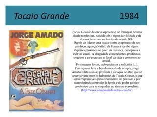 Tocaia Grande descreve o processo de formação de uma
 cidade nordestina, nascida sob o signo da violência e da
        disputa de terras, em inícios do século XX.
  Depois de liderar uma tocaia contra o oponente de seu
    patrão, o jagunço Natário da Fonseca recebe alguns
  alqueires próximos ao palco da matança, onde passa a
 cultivar cacau. A chegada de comerciantes, prostitutas,
  tropeiros e ex-escravos ao local dá vida e contornos ao
                           arraial.
     Personagens fortes, independentes e solitários (...).
    Com a prosa leve e bem-humorada de sempre, Jorge
Amado relata a união profunda e os laços de afeto que se
desenvolvem entre os habitantes de Tocaia Grande, e que
  serão responsáveis pelo crescimento do povoado e por
  sua resistência à pressão da Igreja e do poder político-
   econômico para se enquadrar no sistema coronelista.
         (http://www.companhiadasletras.com.br/)
 