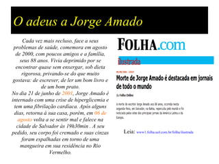 O adeus a Jorge Amado
      Cada vez mais recluso, face a seus
 problemas de saúde, comemora em agosto
   de 2000, com poucos amigos e a família,
     seus 88 anos. Vivia deprimido por se
   encontrar quase sem enxergar, sob dieta
      rigorosa, privando-se do que muito
 gostava: de escrever, de ler um bom livro e
               de um bom prato.
No dia 21 de junho de 2001, Jorge Amado é
internado com uma crise de hiperglicemia e
  tem uma fibrilação cardíaca. Após alguns
  dias, retorna à sua casa, porém, em 06 de
    agosto volta a se sentir mal e falece na
   cidade de Salvador às 19h30min . A seu
pedido, seu corpo foi cremado e suas cinzas    Leia: www1.folha.uol.com.br/folha/ilustrada
      foram espalhadas em torno de uma
     mangueira em sua residência no Rio
                   Vermelho.
 