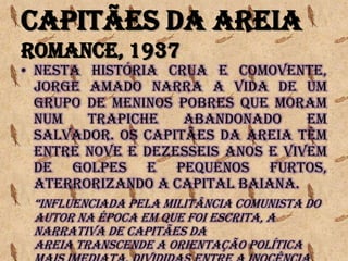 Capitães da Areia
Romance, 1937
• Nesta história crua e comovente,
Jorge Amado narra a vida de um
grupo de meninos pobres que moram
num trapiche abandonado em
Salvador. Os Capitães da Areia têm
entre nove e dezesseis anos e vivem
de golpes e pequenos furtos,
aterrorizando a capital baiana.
“InFluEnCIaDa pEla MIlItânCIa CoMunISta Do
autor na época em que foi escrita, a
narrativa de Capitães da
Areia transcende a orientação política
 
