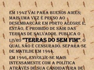 Em 1942 vai para Buenos Aires;
Mais uma vez é preso ao
desembarcar em Porto Alegre e,
então, é proibido de sair das
terras de Salvador. Publica o
livro “tErraS Do SEM FIM”, o
qual não é censurado. Separa-se
de Matilde em 1944.
Em 1946, envolve-se mais
intensamente com a política
através de sua candidatura de
 