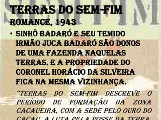 Terras do sem-fim
Romance, 1943
• Sinhô Badaró e seu temido
irmão Juca Badaró são donos
de uma fazenda naquelas
terras. E a propriedade do
coronel Horácio da Silveira
fica na mesma vizinhança.
“Terras do sem-fim descreve o
período de formação da zona
cacaueira, com a sede pelo ouro do
 