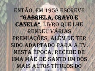 Então, em 1958 escreve
“GaBrIEla, Cravo E
CanEla”, livro que lhe
rendeu várias
premiações, além de ter
sido adaptado para a TV.
Nesta época, recebe de
uma mãe-de-santo um dos
mais altos títulos do
 