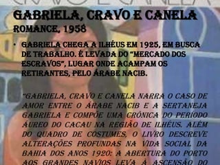 Gabriela, cravo e canela
Romance, 1958
• Gabriela chega a Ilhéus em 1925, em busca
DE traBalHo. É lEvaDa Do “MErCaDo DoS
ESCravoS”, luGar onDE aCaMpaM oS
retirantes, pelo árabe Nacib.
“GaBrIEla, cravo e canela narra o caso de
amor entre o árabe Nacib e a sertaneja
Gabriela e compõe uma crônica do período
áureo do cacau na região de Ilhéus. Além
do quadro de costumes, o livro descreve
alterações profundas na vida social da
Bahia dos anos 1920: a abertura do porto
 