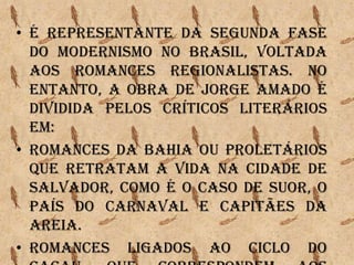 • É representante da segunda fase
do Modernismo no Brasil, voltada
aos romances regionalistas. No
entanto, a obra de Jorge Amado é
dividida pelos críticos literários
em:
• Romances da Bahia ou proletários
que retratam a vida na cidade de
Salvador, como é o caso de Suor, O
país do Carnaval e Capitães da
areia.
• Romances ligados ao ciclo do
 