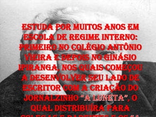 Estuda por muitos anos em
escola de regime interno:
primeiro no Colégio Antônio
Vieira e depois no Ginásio
Ipiranga, nos quais começou
a desenvolver seu lado de
escritor com a criação do
jornalzinho , o
qual distribuíra para
 
