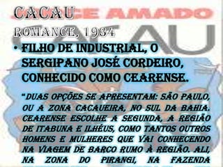 • Filho de industrial, o
sergipano José Cordeiro,
conhecido como Cearense.
“Duas opções se apresentam: São Paulo,
ou a zona cacaueira, no sul da Bahia.
Cearense escolhe a segunda, a região
de Itabuna e Ilhéus, como tantos outros
homens e mulheres que vai conhecendo
na viagem de barco rumo à região. Ali,
na zona do Pirangi, na Fazenda
 