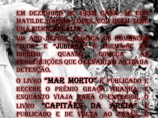 Em dezembro de 1933, casa- se com
Matilde Garcia Lopes, com quem teve
uma filha, Eulália.
Um ano depois, publica os romances
“Suor” e “JuBIaBá” e forma-se em
Direito, quando começa as
perseguições que o levariam a citada
detenção.
O livro “Mar Morto” é publicado e
recebe o prêmio Graça Aranha. E
enquanto viaja para o exterior, o
livro “CapItãES da arEIa” é
publicado e de volta ao Brasil é
 