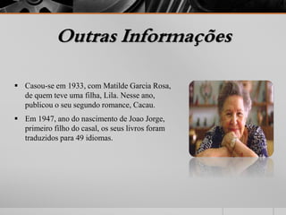 Outras Informações 
 Casou-se em 1933, com Matilde Garcia Rosa, 
de quem teve uma filha, Lila. Nesse ano, 
publicou o seu segundo romance, Cacau. 
 Em 1947, ano do nascimento de Joao Jorge, 
primeiro filho do casal, os seus livros foram 
traduzidos para 49 idiomas. 
 