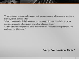 "A solução dos problemas humanos terá que contar com a literatura, a musica, a 
pintura, enfim com as artes. 
O homem necessita de beleza como necessita de pão e de liberdade. As artes 
existirão enquanto o homem existir sobre a face da terra. 
A literatura será sempre uma arma do homem em sua caminhada pela terra, em 
sua busca de felicidade.“ 
“Jorge Leal Amado de Faria.” 

