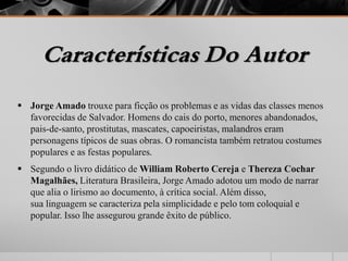 Características Do Autor 
 Jorge Amado trouxe para ficção os problemas e as vidas das classes menos 
favorecidas de Salvador. Homens do cais do porto, menores abandonados, 
pais-de-santo, prostitutas, mascates, capoeiristas, malandros eram 
personagens típicos de suas obras. O romancista também retratou costumes 
populares e as festas populares. 
 Segundo o livro didático deWilliam Roberto Cereja e Thereza Cochar 
Magalhães, Literatura Brasileira, Jorge Amado adotou um modo de narrar 
que alia o lirismo ao documento, à crítica social. Além disso, 
sua linguagem se caracteriza pela simplicidade e pelo tom coloquial e 
popular. Isso lhe assegurou grande êxito de público. 
 