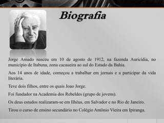 Biografia 
Jorge Amado nasceu em 10 de agosto de 1912, na fazenda Auricídia, no 
município de Itabuna, zona cacaueira ao sul do Estado da Bahia. 
Aos 14 anos de idade, começou a trabalhar em jornais e a participar da vida 
literária. 
Teve dois filhos, entre os quais Joao Jorge. 
Foi fundador na Academia dos Rebeldes (grupo de jovens). 
Os deus estudos realizaram-se em Ilhéus, em Salvador e no Rio de Janeiro. 
Tirou o curso de ensino secundário no Colégio Antônio Vieira em Ipiranga. 
 