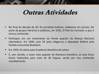 Outras Atividades 
 No final da década de 20, foi jornalista boémio, colaborou em jornais, fez 
parte de grupos literários e publicou, em 1931, O País do Carnaval, o que o 
tornou conhecido. 
 Participou em um movimento de frente popular da Aliança Nacional 
Libertadora. Em 1946, com 34 anos elegeu-se a deputado federal pelo 
Partido Comunista Brasileiro. 
 Em 1959, foi eleito para Academia Brasileira de Letras. 
 É, sem dúvida, o autor mais popular da literatura brasileira; os seus livros 
foram traduzidos para mais de 30 línguas, sendo por isso conhecido 
mundialmente. 
 