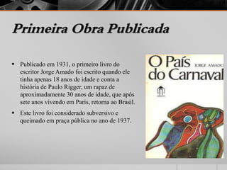 Primeira Obra Publicada 
 Publicado em 1931, o primeiro livro do 
escritor Jorge Amado foi escrito quando ele 
tinha apenas 18 anos de idade e conta a 
história de Paulo Rigger, um rapaz de 
aproximadamente 30 anos de idade, que após 
sete anos vivendo em Paris, retorna ao Brasil. 
 Este livro foi considerado subversivo e 
queimado em praça pública no ano de 1937. 
 
