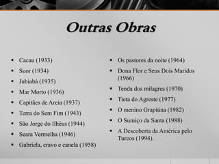 Outras Obras 
 Cacau (1933) 
 Suor (1934) 
 Jubiabá (1935) 
 Mar Morto (1936) 
 Capitães de Areia (1937) 
 Terra do Sem Fim (1943) 
 São Jorge do Ilhéus (1944) 
 Seara Vermelha (1946) 
 Gabriela, cravo e canela (1958) 
 Os pastores da noite (1964) 
 Dona Flor e Seus Dois Maridos 
(1966) 
 Tenda dos milagres (1970) 
 Tieta do Agreste (1977) 
 O menino Grapiúna (1982) 
 O Sumiço da Santa (1988) 
 A Descoberta da América pelo 
Turcos (1994). 
 