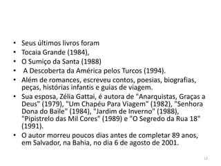 • Seus últimos livros foram
• Tocaia Grande (1984),
• O Sumiço da Santa (1988)
•  A Descoberta da América pelos Turcos (1994).
• Além de romances, escreveu contos, poesias, biografias,
  peças, histórias infantis e guias de viagem.
• Sua esposa, Zélia Gattai, é autora de "Anarquistas, Graças a
  Deus" (1979), "Um Chapéu Para Viagem" (1982), "Senhora
  Dona do Baile" (1984), "Jardim de Inverno" (1988),
  "Pipistrelo das Mil Cores" (1989) e "O Segredo da Rua 18"
  (1991).
• O autor morreu poucos dias antes de completar 89 anos,
  em Salvador, na Bahia, no dia 6 de agosto de 2001.
                                                             12
 