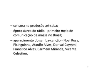 – censura na produção artística;
– época áurea do rádio - primeiro meio de
  comunicação de massa no Brasil;
– aparecimento do samba-canção - Noel Rosa,
  Pixinguinha, Ataulfo Alves, Dorival Caymmi,
  Francisco Alves, Carmem Miranda, Vicente
  Celestino.


                                                18
 