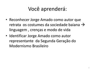 Você aprenderá:
• Reconhecer Jorge Amado como autor que
  retrata os costumes da sociedade baiana 
  linguagem , crenças e modo de vida
• Identificar Jorge Amado como autor
  representante da Segunda Geração do
  Modernismo Brasileiro



                                              2
 
