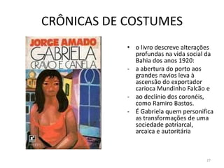 CRÔNICAS DE COSTUMES
            • o livro descreve alterações
              profundas na vida social da
              Bahia dos anos 1920:
            - a abertura do porto aos
              grandes navios leva à
              ascensão do exportador
              carioca Mundinho Falcão e
            - ao declínio dos coronéis,
              como Ramiro Bastos.
            - É Gabriela quem personifica
              as transformações de uma
              sociedade patriarcal,
              arcaica e autoritária



                                      27
 